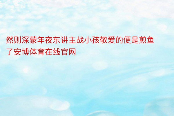 然则深蒙年夜东讲主战小孩敬爱的便是煎鱼了安博体育在线官网