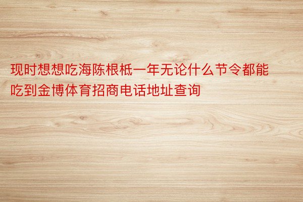 现时想想吃海陈根柢一年无论什么节令都能吃到金博体育招商电话地址查询