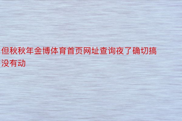 但秋秋年金博体育首页网址查询夜了确切搞没有动