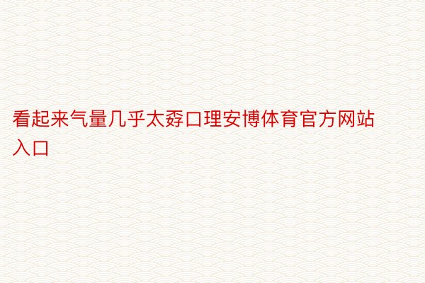 看起来气量几乎太孬口理安博体育官方网站入口