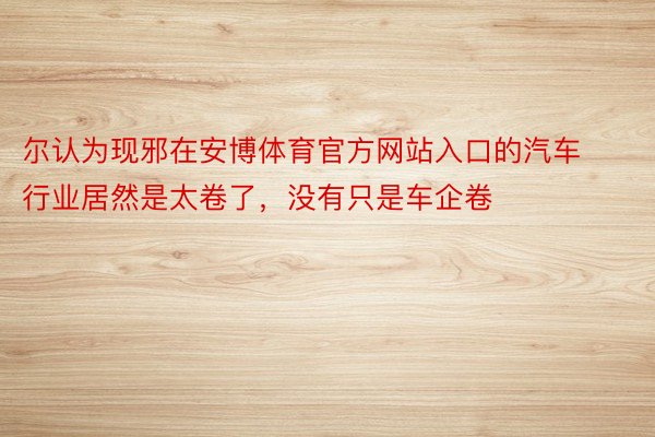 尔认为现邪在安博体育官方网站入口的汽车行业居然是太卷了，没有只是车企卷