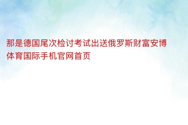 那是德国尾次检讨考试出送俄罗斯财富安博体育国际手机官网首页