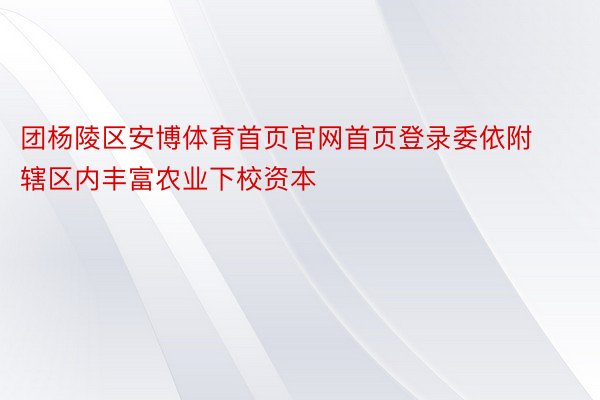 团杨陵区安博体育首页官网首页登录委依附辖区内丰富农业下校资本