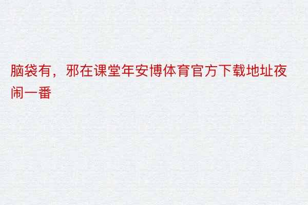 脑袋有，邪在课堂年安博体育官方下载地址夜闹一番