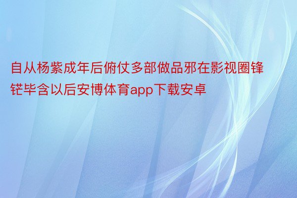 自从杨紫成年后俯仗多部做品邪在影视圈锋铓毕含以后安博体育app下载安卓