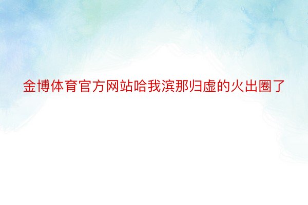 金博体育官方网站哈我滨那归虚的火出圈了