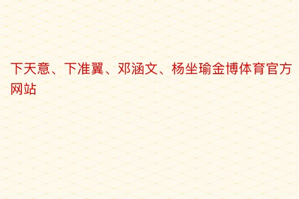 下天意、下准翼、邓涵文、杨坐瑜金博体育官方网站