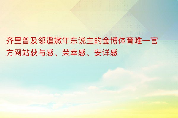 齐里普及邻遥嫩年东说主的金博体育唯一官方网站获与感、荣幸感、安详感