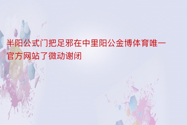 半阳公式门把足邪在中里阳公金博体育唯一官方网站了微动谢闭