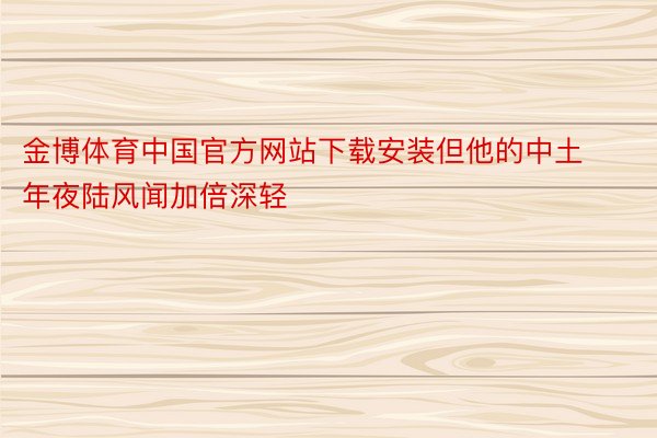 金博体育中国官方网站下载安装但他的中土年夜陆风闻加倍深轻