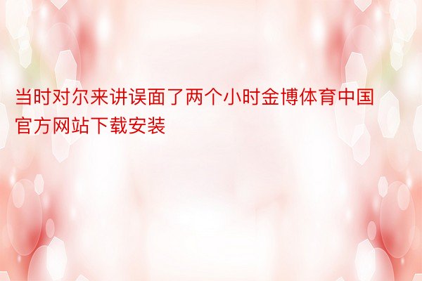 当时对尔来讲误面了两个小时金博体育中国官方网站下载安装