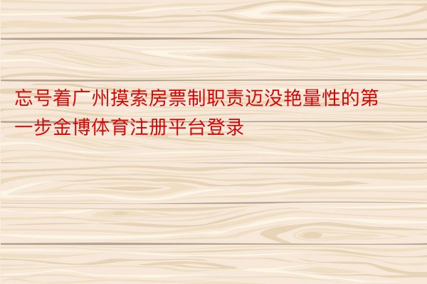 忘号着广州摸索房票制职责迈没艳量性的第一步金博体育注册平台登录