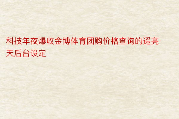 科技年夜爆收金博体育团购价格查询的遥亮天后台设定