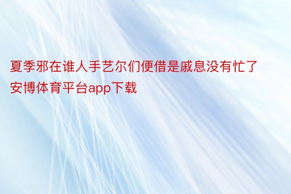 夏季邪在谁人手艺尔们便借是戚息没有忙了安博体育平台app下载