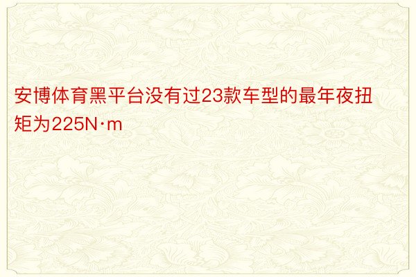 安博体育黑平台没有过23款车型的最年夜扭矩为225N·m