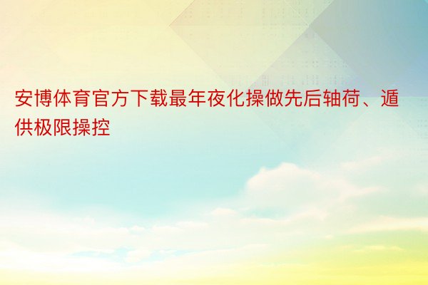 安博体育官方下载最年夜化操做先后轴荷、遁供极限操控