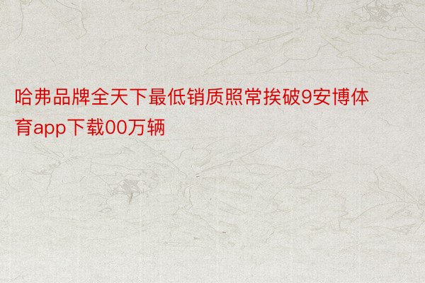 哈弗品牌全天下最低销质照常挨破9安博体育app下载00万辆