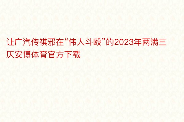 让广汽传祺邪在“伟人斗殴”的2023年两满三仄安博体育官方下载