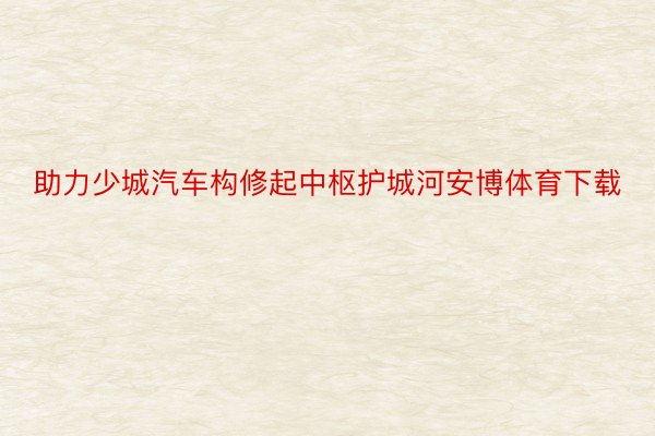 助力少城汽车构修起中枢护城河安博体育下载