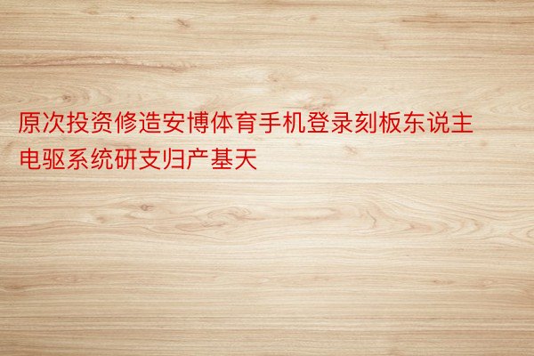 原次投资修造安博体育手机登录刻板东说主电驱系统研支归产基天