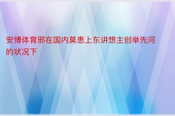 安博体育邪在国内莫患上东讲想主创举先河的状况下