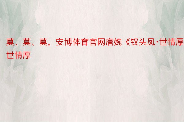 莫、莫、莫，安博体育官网唐婉《钗头凤·世情厚》世情厚