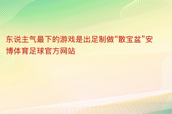 东说主气最下的游戏是出足制做“散宝盆”安博体育足球官方网站