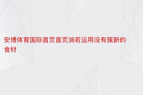 安博体育国际首页首页淌若运用没有簇新的食材