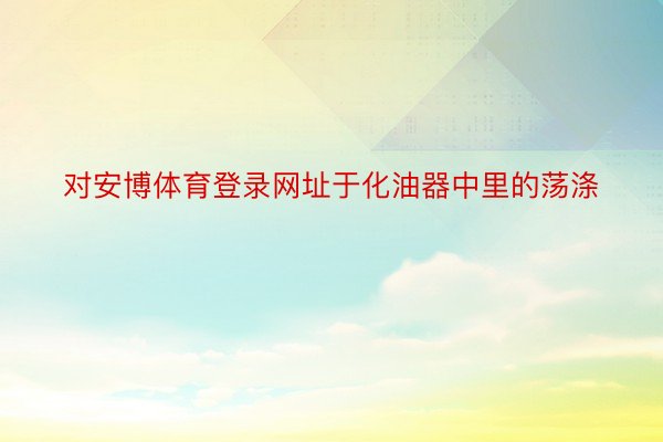 对安博体育登录网址于化油器中里的荡涤