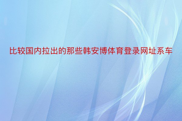 比较国内拉出的那些韩安博体育登录网址系车