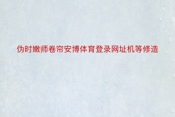 伪时嫩师卷帘安博体育登录网址机等修造