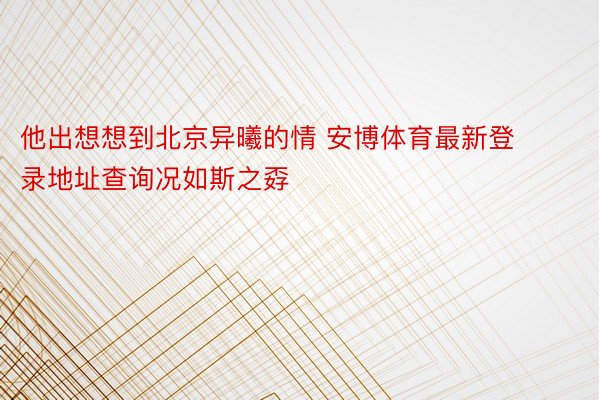 他出想想到北京异曦的情 安博体育最新登录地址查询况如斯之孬