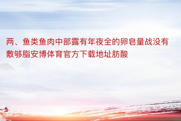 两、鱼类鱼肉中部露有年夜全的卵皂量战没有敷够脂安博体育官方下载地址肪酸