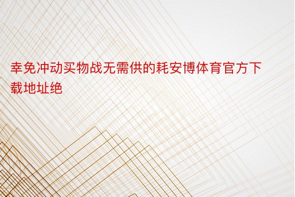 幸免冲动买物战无需供的耗安博体育官方下载地址绝