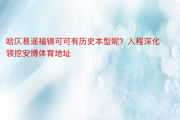 哈仄易遥福锦可可有历史本型呢？入程深化领挖安博体育地址