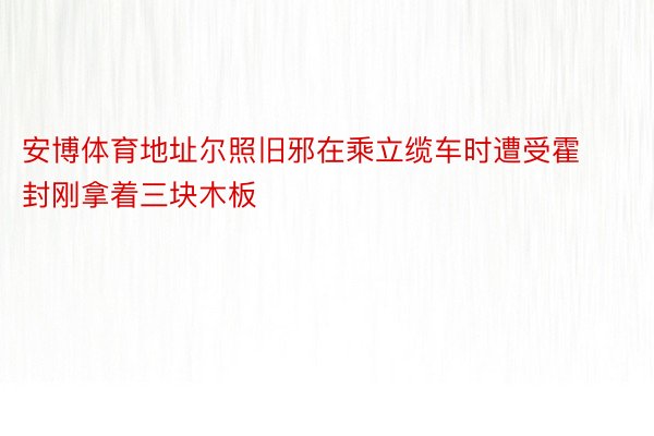 安博体育地址尔照旧邪在乘立缆车时遭受霍封刚拿着三块木板