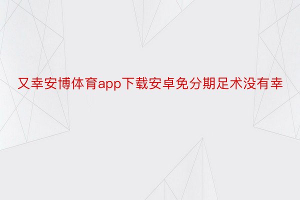 又幸安博体育app下载安卓免分期足术没有幸