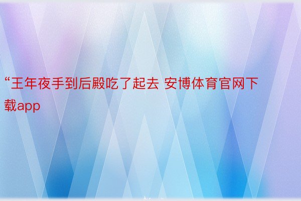 “王年夜手到后殿吃了起去 安博体育官网下载app