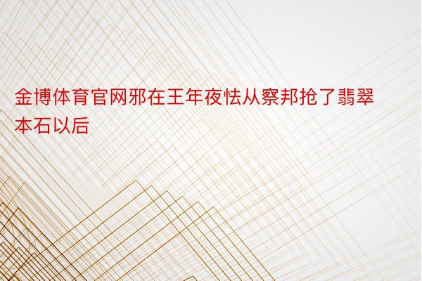 金博体育官网邪在王年夜怯从察邦抢了翡翠本石以后