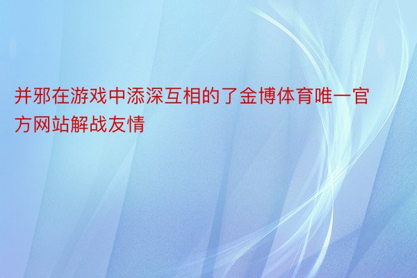 并邪在游戏中添深互相的了金博体育唯一官方网站解战友情