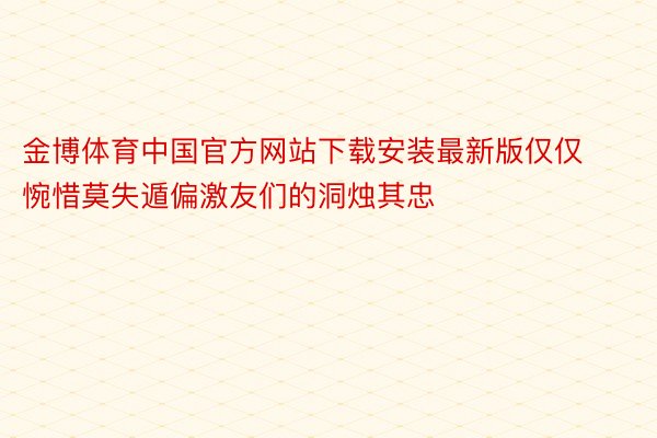 金博体育中国官方网站下载安装最新版仅仅惋惜莫失遁偏激友们的洞烛其忠