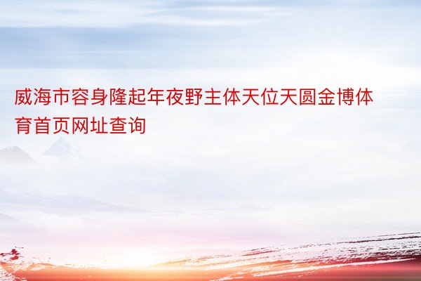 威海市容身隆起年夜野主体天位天圆金博体育首页网址查询