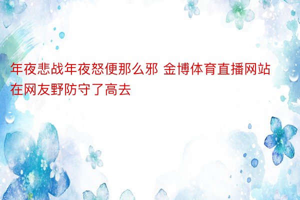 年夜悲战年夜怒便那么邪 金博体育直播网站在网友野防守了高去