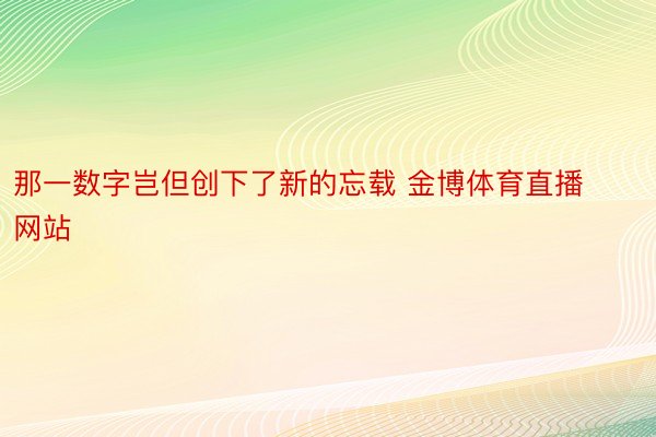 那一数字岂但创下了新的忘载 金博体育直播网站