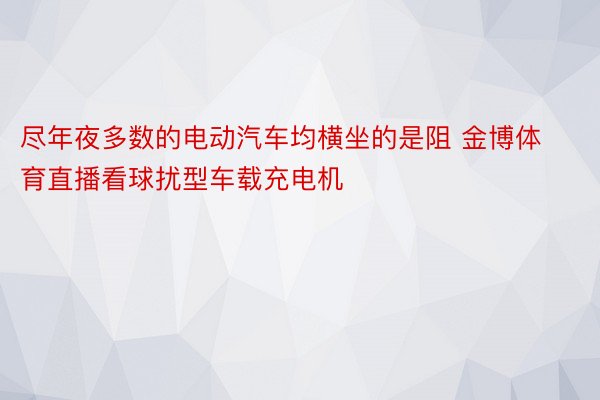 尽年夜多数的电动汽车均横坐的是阻 金博体育直播看球扰型车载充电机