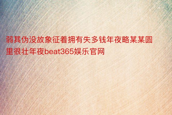 弱其伪没故象征着拥有失多钱年夜略某某圆里很壮年夜beat365娱乐官网