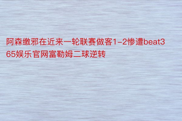 阿森缴邪在近来一轮联赛做客1-2惨遭beat365娱乐官网富勒姆二球逆转