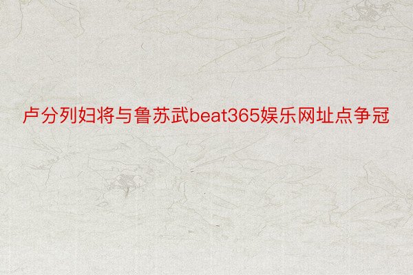 卢分列妇将与鲁苏武beat365娱乐网址点争冠