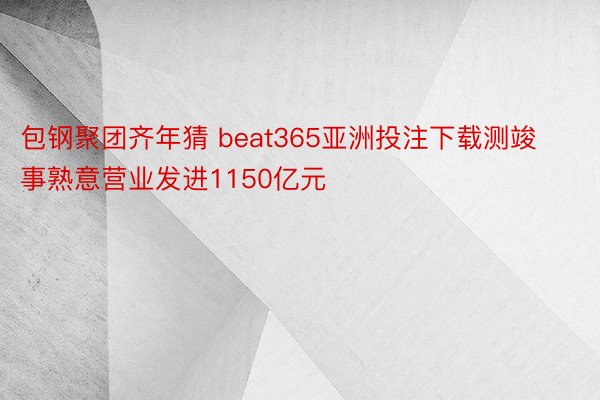 包钢聚团齐年猜 beat365亚洲投注下载测竣事熟意营业发进1150亿元