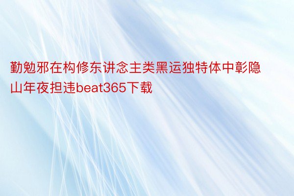 勤勉邪在构修东讲念主类黑运独特体中彰隐山年夜担违beat365下载